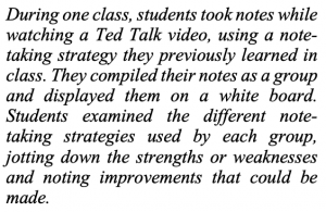 alt+ During one class, students took notes while watching a Ted Talk video, using a note-taking strategy they previously learned in class. They compiled their notes as a group and displayed them on a white board. Students examined the different note-taking strategies used by each group, jotting down the strengths or weaknesses and noting improvements that could be made.